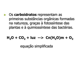 ► Os carboidratos representam as
primeiras substâncias orgânicas formadas
na natureza, graças à fotossíntese das
plantas e à quimiossíntese das bactérias.
H2O + CO2 + luz --> Cn(H2O)m + O2
equação simplificada
 