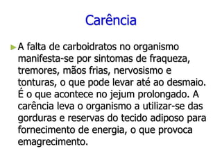Carência
►A falta de carboidratos no organismo
manifesta-se por sintomas de fraqueza,
tremores, mãos frias, nervosismo e
tonturas, o que pode levar até ao desmaio.
É o que acontece no jejum prolongado. A
carência leva o organismo a utilizar-se das
gorduras e reservas do tecido adiposo para
fornecimento de energia, o que provoca
emagrecimento.
 