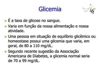 Glicemia
► É a taxa de glicose no sangue.
► Varia em função da nossa alimentação e nossa
atividade.
► Uma pessoa em situação de equilíbrio glicêmico ou
homeostase possui uma glicemia que varia, em
geral, de 80 a 110 mg/dL.
► Segundo recente sugestão da Associação
Americana de Diabetes, a glicemia normal seria
de 70 a 99 mg/dL.
 