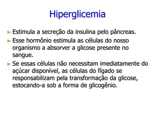 Hiperglicemia
► Estimula a secreção da insulina pelo pâncreas.
► Esse hormônio estimula as células do nosso
organismo a absorver a glicose presente no
sangue.
► Se essas células não necessitam imediatamente do
açúcar disponível, as células do fígado se
responsabilizam pela transformação da glicose,
estocando-a sob a forma de glicogênio.
 