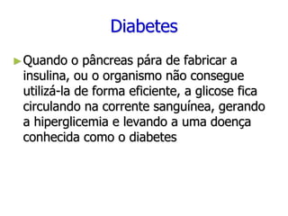 Diabetes
►Quando o pâncreas pára de fabricar a
insulina, ou o organismo não consegue
utilizá-la de forma eficiente, a glicose fica
circulando na corrente sanguínea, gerando
a hiperglicemia e levando a uma doença
conhecida como o diabetes
 