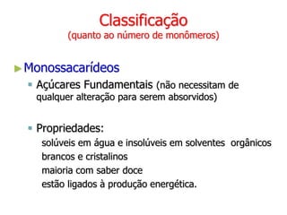 Classificação
(quanto ao número de monômeros)
►Monossacarídeos
 Açúcares Fundamentais (não necessitam de
qualquer alteração para serem absorvidos)
 Propriedades:
solúveis em água e insolúveis em solventes orgânicos
brancos e cristalinos
maioria com saber doce
estão ligados à produção energética.
 