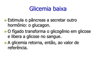 Glicemia baixa
►Estimula o pâncreas a secretar outro
hormônio: o glucagon.
►O fígado transforma o glicogênio em glicose
e libera a glicose no sangue.
►A glicemia retorna, então, ao valor de
referência.
 