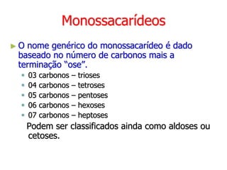 Monossacarídeos
► O nome genérico do monossacarídeo é dado
baseado no número de carbonos mais a
terminação “ose”.
 03 carbonos – trioses
 04 carbonos – tetroses
 05 carbonos – pentoses
 06 carbonos – hexoses
 07 carbonos – heptoses
Podem ser classificados ainda como aldoses ou
cetoses.
 