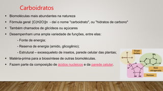  Biomoléculas mais abundantes na natureza
 Fórmula geral: [C(H2O)]n - daí o nome "carboidrato", ou "hidratos de carbono"
 Também chamados de glicídeos ou açúcares
 Desempenham uma ampla variedade de funções, entre elas:
- Fonte de energia;
- Reserva de energia (amido, glicogênio);
- Estrutural – exoesqueleto de insetos, parede celular das plantas;
 Matéria-prima para a biossíntese de outras biomoléculas.
 Fazem parte da composição de ácidos nucleicos e da parede celular.
Carboidratos
 
