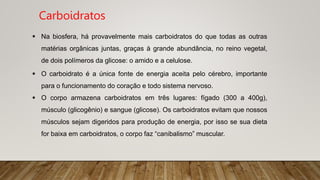  O carboidrato é a única fonte de energia aceita pelo cérebro, importante
para o funcionamento do coração e todo sistema nervoso.
 O corpo armazena carboidratos em três lugares: fígado (300 a 400g),
músculo (glicogênio) e sangue (glicose). Os carboidratos evitam que nossos
músculos sejam digeridos para produção de energia, por isso se sua dieta
for baixa em carboidratos, o corpo faz “canibalismo” muscular.
 Na biosfera, há provavelmente mais carboidratos do que todas as outras
matérias orgânicas juntas, graças à grande abundância, no reino vegetal,
de dois polímeros da glicose: o amido e a celulose.
Carboidratos
 