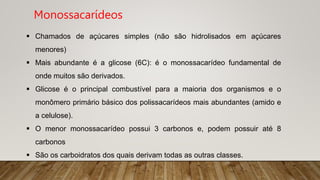  Chamados de açúcares simples (não são hidrolisados em açúcares
menores)
 Mais abundante é a glicose (6C): é o monossacarídeo fundamental de
onde muitos são derivados.
 Glicose é o principal combustível para a maioria dos organismos e o
monômero primário básico dos polissacarídeos mais abundantes (amido e
a celulose).
 O menor monossacarídeo possui 3 carbonos e, podem possuir até 8
carbonos
 São os carboidratos dos quais derivam todas as outras classes.
Monossacarídeos
 