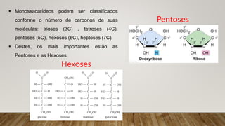  Monossacarídeos podem ser classificados
conforme o número de carbonos de suas
moléculas: trioses (3C) , tetroses (4C),
pentoses (5C), hexoses (6C), heptoses (7C).
 Destes, os mais importantes estão as
Pentoses e as Hexoses.
Pentoses
Hexoses
 