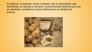 A D-glicose, D-sacarose, amido e celulose, são os carboidratos mais
abundantes na natureza e, portanto, economicamente atrativos para uso
em alimentos, cosméticos e como matéria-prima na indústria de
química.
 