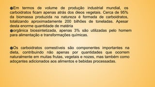 ●Em termos de volume de produção industrial mundial, os
carboidratos ficam apenas atrás dos óleos vegetais. Cerca de 95%
da biomassa produzida na natureza é formada de carboidratos,
totalizando aproximadamente 200 bilhões de toneladas. Apesar
desta enorme quantidade de matéria
●orgânica biossintetizada, apenas 3% são utilizadas pelo homem
para alimentação e transformações químicas.
●Os carboidratos comestíveis são componentes importantes na
dieta, contribuindo não apenas por quantidades que ocorrem
naturalmente em muitas frutas, vegetais e nozes, mas também como
adoçantes adicionados aos alimentos e bebidas processadas.
 
