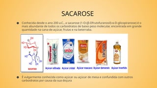 SACAROSE
● Conhecida desde o ano 200 a.C., a sacarose (1-O-(β-Dfrutofuranosil)-α-D-glicopiranose) é o
mais abundante de todos os carboidratos de baixo peso molecular, encontrada em grande
quantidade na cana-de-açúcar, frutas e na beterraba.
● É vulgarmente conhecida como açúcar ou açúcar de mesa e confundida com outros
carboidratos por causa da sua doçura
 