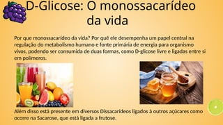 Por que monossacarídeo da vida? Por quê ele desempenha um papel central na
regulação do metabolismo humano e fonte primária de energia para organismo
vivos, podendo ser consumida de duas formas, como D-glicose livre e ligadas entre si
em polímeros.
Além disso está presente em diversos Dissacarídeos ligados à outros açúcares como
ocorre na Sacarose, que está ligada a frutose.
D-Glicose: O monossacarídeo
da vida
 