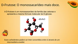 D-Frutose: O monossacarídeo mais doce.
A D-frutose é um monossacarídeo da família das cetonas e
apresenta a mesma fórmula molecular da D-glicose.
Esses carboidratos podem ser Inter convertidos entre si através de um
intermediário enediol.
 