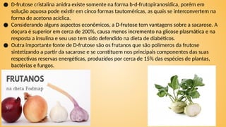 ● D-frutose cristalina anidra existe somente na forma b-d-frutopiranosídica, porém em
solução aquosa pode existir em cinco formas tautoméricas, as quais se interconvertem na
forma de acetona acíclica.
● Considerando alguns aspectos econômicos, a D-frutose tem vantagens sobre a sacarose. A
doçura é superior em cerca de 200%, causa menos incremento na glicose plasmática e na
resposta a insulina e seu uso tem sido defendido na dieta de diabéticos.
● Outra importante fonte de D-frutose são os frutanos que são polímeros da frutose
sintetizando a partir da sacarose e se constituem nos principais componentes das suas
respectivas reservas energéticas, produzidos por cerca de 15% das espécies de plantas,
bactérias e fungos.
 