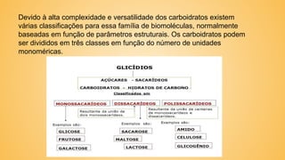 Devido à alta complexidade e versatilidade dos carboidratos existem
várias classificações para essa família de biomoléculas, normalmente
baseadas em função de parâmetros estruturais. Os carboidratos podem
ser divididos em três classes em função do número de unidades
monoméricas.
 