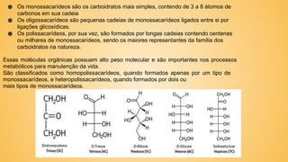 ● Os monossacarídeos são os carboidratos mais simples, contendo de 3 a 8 átomos de
carbonos em sua cadeia
● Os oligossacarídeos são pequenas cadeias de monossacarídeos ligados entre si por
ligações glicosídicas.
● Os polissacarídeos, por sua vez, são formados por longas cadeias contendo centenas
ou milhares de monossacarídeos, sendo os maiores representantes da família dos
carboidratos na natureza.
Essas moléculas orgânicas possuem alto peso molecular e são importantes nos processos
metabólicos para manutenção da vida.
São classificados como homopolissacarídeos, quando formados apenas por um tipo de
monossacarídeos, e heteropolissacarídeos, quando formados por dois ou
mais tipos de monossacarídeos.
 