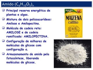  Principal reserva energética de
  plantas e algas.
 Mistura de dois polissacarídeos:
  Amilose e Amilopectina.
 Molécula de cadeia reta:
  AMILOSE e de cadeia
  ramificada: AMILOPECTINA.
 Configuração de milhares de
  moléculas de glicose com
  configuração α.
 Armazenamento de amido pela
  fotossíntese, liberando
  moléculas de glicose.
 