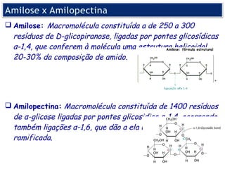 Amilose: Macromolécula constituída a de 250 a 300
  resíduos de D-glicopiranose, ligadas por pontes glicosídicas
  α-1,4, que conferem à molécula uma estrutura helicoidal,
  20-30% da composição de amido.




 Amilopectina: Macromolécula constituída de 1400 resíduos
  de α-glicose ligadas por pontes glicosidica α-1,4, ocorrendo
  também ligações α-1,6, que dão a ela uma estrutura
  ramificada.
 