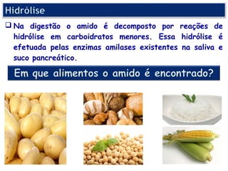  Na digestão o amido é decomposto por reações de
  hidrólise em carboidratos menores. Essa hidrólise é
  efetuada pelas enzimas amilases existentes na saliva e
  suco pancreático.
 