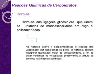 Reações Químicas de Carboidratos
1. Hidrólise
Hidrólise das ligações glicosídicas, que unem
as unidades de monossacarídeos em oligo e
polissacarídeos.
Na hidrólise ocorre a despolimerização e redução das
viscosidade, por isso,quando se prevê a hidrólise, convém
incorporar quantidade maior de polissacarídeos, a fim de
evitar mudanças na viscosidade, preservando a textura do
alimento nas mesmas condições
 