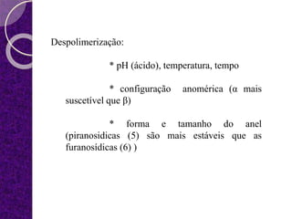 Despolimerização:
* pH (ácido), temperatura, tempo
* configuração anomérica (α mais
suscetível que β)
* forma e tamanho do anel
(piranosidicas (5) são mais estáveis que as
furanosídicas (6) )
 