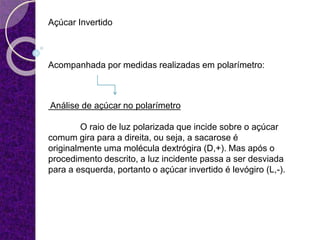 Açúcar Invertido
Acompanhada por medidas realizadas em polarímetro:
Análise de açúcar no polarímetro
O raio de luz polarizada que incide sobre o açúcar
comum gira para a direita, ou seja, a sacarose é
originalmente uma molécula dextrógira (D,+). Mas após o
procedimento descrito, a luz incidente passa a ser desviada
para a esquerda, portanto o açúcar invertido é levógiro (L,-).
 