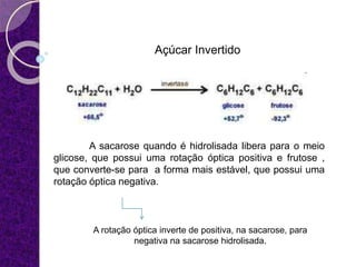 Açúcar Invertido
A sacarose quando é hidrolisada libera para o meio
glicose, que possui uma rotação óptica positiva e frutose ,
que converte-se para a forma mais estável, que possui uma
rotação óptica negativa.
A rotação óptica inverte de positiva, na sacarose, para
negativa na sacarose hidrolisada.
 