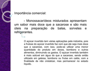 Importância comercial:
- Monossacarídeos misturados apresentam
um sabor mais doce que a sacarose e são mais
úteis na preparação de balas, sorvetes e
refrigerantes.
O açúcar invertido tem várias aplicações pela indústria, pois
a frutose do açúcar invertido faz com que ele seja mais doce
que a sacarose, com isso, pode-se utilizar uma menor
quantidade do produto em doces, bombons e outros
alimentos, diminuindo os gastos. O açúcar invertido também
é mais solúvel em água do que a sacarose, sendo então
utilizado em geleias, bombons ou frutas em calda, com a
finalidade de não cristalizar, mas permanecer no estado
líquido.
 