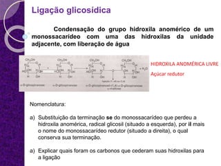 Ligação glicosídica
Condensação do grupo hidroxila anomérico de um
monossacarídeo com uma das hidroxilas da unidade
adjacente, com liberação de água
HIDROXILA ANOMÉRICA LIVRE
Açúcar redutor
Nomenclatura:
a) Substituição da terminação se do monossacarídeo que perdeu a
hidroxila anomérica, radical glicosil (situado a esquerda), por il mais
o nome do monossacarídeo redutor (situado a direita), o qual
conserva sua terminação.
a) Explicar quais foram os carbonos que cederam suas hidroxilas para
a ligação
 