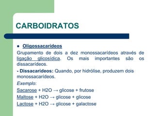 CARBOIDRATOS
 Oligossacarídeos
Grupamento de dois a dez monossacarídeos através de
ligação glicosídica. Os mais importantes são os
dissacarídeos.
- Dissacarídeos: Quando, por hidrólise, produzem dois
monossacarídeos.
Exemplo:
Sacarose + H2O → glicose + frutose
Maltose + H2O → glicose + glicose
Lactose + H2O → glicose + galactose
 