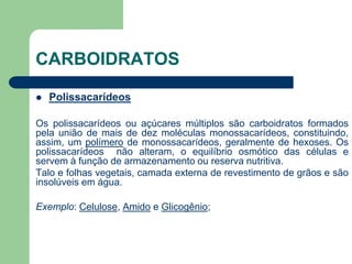 CARBOIDRATOS
 Polissacarídeos
Os polissacarídeos ou açúcares múltiplos são carboidratos formados
pela união de mais de dez moléculas monossacarídeos, constituindo,
assim, um polímero de monossacarídeos, geralmente de hexoses. Os
polissacarídeos não alteram, o equilíbrio osmótico das células e
servem à função de armazenamento ou reserva nutritiva.
Talo e folhas vegetais, camada externa de revestimento de grãos e são
insolúveis em água.
Exemplo: Celulose, Amido e Glicogênio;
 