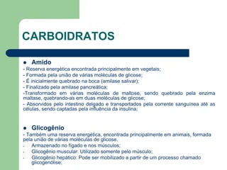 CARBOIDRATOS
 Amido
- Reserva energética encontrada principalmente em vegetais;
- Formada pela união de várias moléculas de glicose;
- É inicialmente quebrado na boca (amilase salivar);
- Finalizado pela amilase pancreática;
-Transformado em várias moléculas de maltose, sendo quebrado pela enzima
maltase, quebrando-as em duas moléculas de glicose;
- Absorvidos pelo intestino delgado e transportados pela corrente sanguínea até as
células, sendo captadas pela influência da insulina;
 Glicogênio
- Também uma reserva energética, encontrada principalmente em animais, formada
pela união de várias moléculas de glicose.
- Armazenado no fígado e nos músculos;
- Glicogênio muscular: Utilizado somente pelo músculo;
- Glicogênio hepático: Pode ser mobilizado a partir de um processo chamado
glicogenólise;
 
