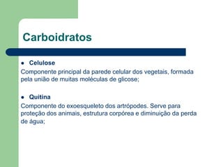 Carboidratos
 Celulose
Componente principal da parede celular dos vegetais, formada
pela união de muitas moléculas de glicose;
 Quitina
Componente do exoesqueleto dos artrópodes. Serve para
proteção dos animais, estrutura corpórea e diminuição da perda
de água;
 