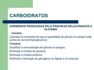 CARBOIDRATOS
HORMÔNIOS PRODUZIDOS PELO PÂNCREAS RELACIONADOS A
GLICEMIA
- Insulina
Liberada no momento em que a quantidade de glicose no sangue está
acima do normal (hiperglicemia);
Funções:
Equilibrar a concentração de glicose no sangue;
Estimular a síntese de gordura;
Estimular a síntese proteica;
Estimular a formação do glicogênio no fígado e no músculo;
 
