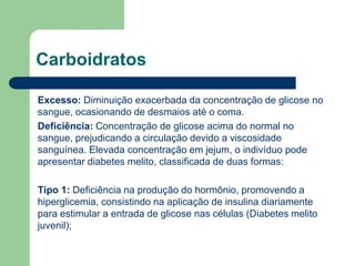 Carboidratos
Excesso: Diminuição exacerbada da concentração de glicose no
sangue, ocasionando de desmaios até o coma.
Deficiência: Concentração de glicose acima do normal no
sangue, prejudicando a circulação devido a viscosidade
sanguínea. Elevada concentração em jejum, o indivíduo pode
apresentar diabetes melito, classificada de duas formas:
Tipo 1: Deficiência na produção do hormônio, promovendo a
hiperglicemia, consistindo na aplicação de insulina diariamente
para estimular a entrada de glicose nas células (Diabetes melito
juvenil);
 