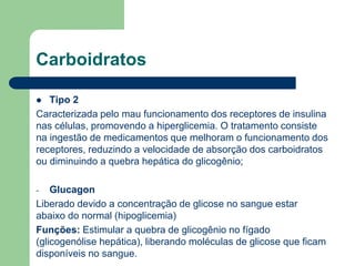 Carboidratos
 Tipo 2
Caracterizada pelo mau funcionamento dos receptores de insulina
nas células, promovendo a hiperglicemia. O tratamento consiste
na ingestão de medicamentos que melhoram o funcionamento dos
receptores, reduzindo a velocidade de absorção dos carboidratos
ou diminuindo a quebra hepática do glicogênio;
- Glucagon
Liberado devido a concentração de glicose no sangue estar
abaixo do normal (hipoglicemia)
Funções: Estimular a quebra de glicogênio no fígado
(glicogenólise hepática), liberando moléculas de glicose que ficam
disponíveis no sangue.
 