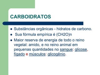 CARBOIDRATOS
 Substâncias orgânicas - hidratos de carbono.
 Sua fórmula empírica é (CH2O)n
 Maior reserva de energia de todo o reino
vegetal: amido, e no reino animal em
pequenas quantidades no sangue: glicose,
fígado e músculos: glicogênio.
 