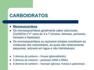 CARBOIDRATOS
 Monossacarídeos
 Os monossacarídeos geralmente sabor adocicado,
Cn(H2O)n ("n" varia de 3 a 7 (trioses, tetroses, pentoses,
hexoses e heptoses).
 Os monossacarídeos ou açúcares simples constituem as
moléculas dos carboidratos, as quais são relativamente
pequenas, solúveis em água e não hidrolisáveis;
 3 átomos de carbono – trioses (gliceraldeído);
 5 átomos de carbono – pentoses (DNA e RNA);
 6 átomos de carbono – hexoses (glicose, frutose e galactose);
 