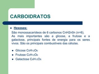 CARBOIDRATOS
 Hexoses:
São monossacarídeos de 6 carbonos CnH2n0n (n=6).
As mais importantes são a glicose, a frutose e a
galactose, principais fontes de energia para os seres
vivos. São os principais combustíveis das células.
 Glicose C6H12O6
 Frutose C6H12O6
 Galactose C6H12O6
 