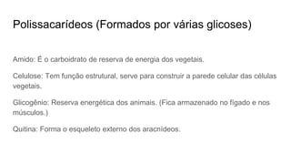 Polissacarídeos (Formados por várias glicoses)
Amido: É o carboidrato de reserva de energia dos vegetais.
Celulose: Tem função estrutural, serve para construir a parede celular das células
vegetais.
Glicogênio: Reserva energética dos animais. (Fica armazenado no fígado e nos
músculos.)
Quitina: Forma o esqueleto externo dos aracnídeos.
 