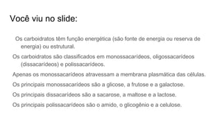 Você viu no slide:
Os carboidratos têm função energética (são fonte de energia ou reserva de
energia) ou estrutural.
Os carboidratos são classificados em monossacarídeos, oligossacarídeos
(dissacarídeos) e polissacarídeos.
Apenas os monossacarídeos atravessam a membrana plasmática das células.
Os principais monossacarídeos são a glicose, a frutose e a galactose.
Os principais dissacarídeos são a sacarose, a maltose e a lactose.
Os principais polissacarídeos são o amido, o glicogênio e a celulose.
 