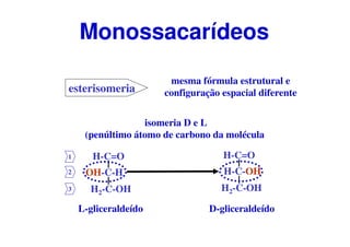 esterisomeria
mesma fórmula estrutural e
configuração espacial diferente
isomeria D e L
(penúltimo átomo de carbono da molécula
H-C=O
H-C-OH
H2-C-OH
L-gliceraldeído D-gliceraldeído
H-C=O
OH-C-H
H2-C-OH
1
2
3
Monossacarídeos
 