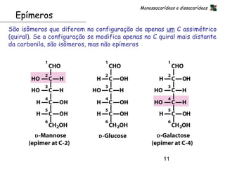 Monossacarídeos e dissacarídeos
  Epímeros
São isômeros que diferem na configuração de apenas um C assimétrico
(quiral). Se a configuração se modifica apenas no C quiral mais distante
da carbonila, são isômeros, mas não epímeros




                                                       11
 