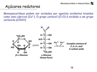 Monossacarídeos e dissacarídeos
 Açúcares redutores
Monossacarídeos podem ser oxidados por agentes oxidantes brandos
como íons cúpricos (Cu2+). O grupo carboxil (C=O) é oxidado a um grupo
carboxila (COOH)




                                                      16
 