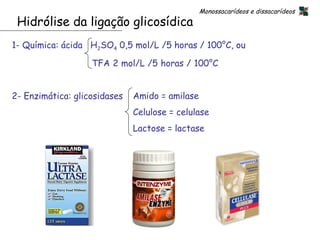 Monossacarídeos e dissacarídeos
 Hidrólise da ligação glicosídica
1- Química: ácida H2SO4 0,5 mol/L /5 horas / 100°C, ou

                   TFA 2 mol/L /5 horas / 100°C


2- Enzimática: glicosidases   Amido = amilase
                              Celulose = celulase
                              Lactose = lactase




                                                          19
 