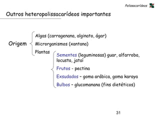 Polissacarídeos

Outros heteropolissacarídeos importantes



           Algas (carragenana, alginato, ágar)
Origem     Microrganismos (xantana)
           Plantas
                     Sementes (leguminosas) guar, alfarroba,
                     locusta, jataí
                     Frutos - pectina
                     Exsudados – goma arábica, goma karaya
                     Bulbos – glucomanana (fins dietéticos)




                                                 31
 