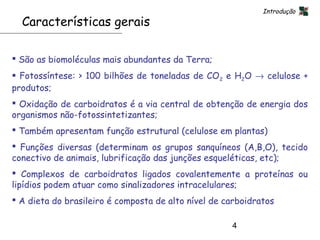 Introdução
  Características gerais

 São as biomoléculas mais abundantes da Terra;
 Fotossíntese: > 100 bilhões de toneladas de CO2 e H2O → celulose +
produtos;
 Oxidação de carboidratos é a via central de obtenção de energia dos
organismos não-fotossintetizantes;
 Também apresentam função estrutural (celulose em plantas)
 Funções diversas (determinam os grupos sanquíneos (A,B,O), tecido
conectivo de animais, lubrificação das junções esqueléticas, etc);
 Complexos de carboidratos ligados covalentemente a proteínas ou
lipídios podem atuar como sinalizadores intracelulares;
 A dieta do brasileiro é composta de alto nível de carboidratos

                                                     4
 