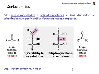 Monossacarídeos e dissacarídeos
  Carboidratos

São polihidroxialdeídos e polihidroxicetonas e seus derivados, ou
substâncias que, por hidrólise fornecem esses compostos.




    Grupo                                                 Grupo
  funcional                                              funcional
   aldeído                                                cetona
   (aldose)                                              (cetose)




Obs.: Podem conter N, P ou S                       6
 