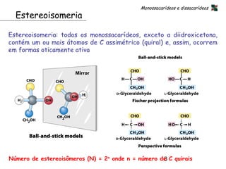 Monossacarídeos e dissacarídeos
  Estereoisomeria

Estereoisomeria: todos os monossacarídeos, exceto a diidroxicetona,
contém um ou mais átomos de C assimétrico (quiral) e, assim, ocorrem
em formas oticamente ativa




Número de estereoisômeros (N) = 2n onde n = número de C quirais
                                                    8
 