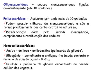 Oligossacarídeos – poucos monossacarídeos ligados
covalentemente (até 10 unidades);
Polissacarídeos - Açúcares contendo mais de 10 unidades
Podem possuir milhares de monossacarídeos e são a
forma predominante dos carboidratos na natureza.;
Diferenciação dada pela unidade monomérica,
comprimento e ramificação das cadeias.
Homopolissacarídeos:
Amido = amilose + amilopectina (polímeros de glicose);
Glicogênio = semelhante à amilopectina (muda somente o
número de ramificações – 8 -12);
Celulose = polímero de glicose encontrado na parede
celular dos vegetais.
 